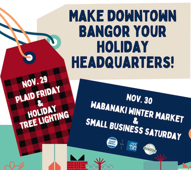 Make downtown Bangor your holiday headquarters! Nov 29 - Plaid Friday & Holiday Tree Lighting, Nov 30 - Wabanaki Winter Market & Small Business Saturday